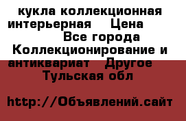 кукла коллекционная интерьерная  › Цена ­ 30 000 - Все города Коллекционирование и антиквариат » Другое   . Тульская обл.